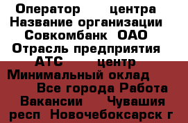 Оператор Call-центра › Название организации ­ Совкомбанк, ОАО › Отрасль предприятия ­ АТС, call-центр › Минимальный оклад ­ 35 000 - Все города Работа » Вакансии   . Чувашия респ.,Новочебоксарск г.